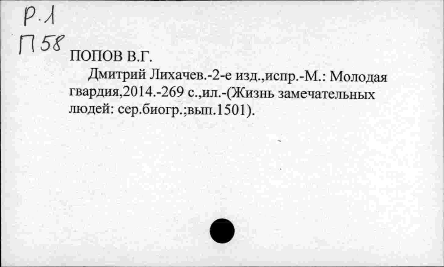 ﻿5*
ПОПОВ в.г.
Дмитрий Лихачев.-2-е изд.,испр.-М.: Молодая гвардия,2014.-269 с.,ил.-(Жизнь замечательных людей: сер.биогр.;вып.1501).